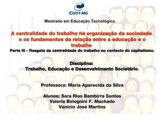 A centralidade do trabalho na organização da sociedade  e os fundamentos da relação entre a educação e o trabalho  Parte III - Resgate da centralidade do trabalho no contexto do capitalismo. Disciplina:  Trabalho, Educação e Desenvolvimento Societário. Professora: Maria Aparecida da Silva Alunos: Sara Rios Bambirra Santos Valeria Bolognini F. Machado Venício Jos é Martins Mestrado em Educaç ão Tecnológica 
