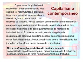 Capitalismo contemporâneo relações de trabalho. Nesse período, ocorreu uma série de reformas estruturais, que variaram em intensidade, a partir da abertura dos mercados nacionais e da desregulamentação do mercado de trabalho interno. É no setor terciário, o mais atingido pela reestruturação produtiva da última década, que encontramos uma maior flexibilização dos direitos trabalhistas, com a intensificação das jornadas de trabalho e novas formas de contratação. Nova conformação produtiva do capital  - forma de sociabilidade que desemprega ou precariza mais de 1 bilhão de pessoas, um terço da força humana mundial que trabalha. O processo de globalização econômica, internacionalização dos capitais e reestruturação produtiva, teve como principal característica a flexibilização e a precarização das  