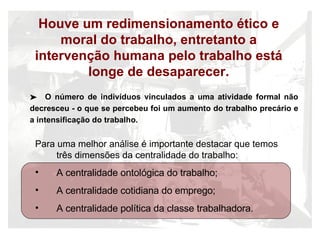 Houve um redimensionamento ético e moral do trabalho, entretanto a intervenção humana pelo trabalho est á longe de desaparecer. Para uma melhor an álise é importante destacar que temos três dimensões da centralidade do trabalho: A centralidade ontol ógica do trabalho; A centralidade cotidiana do emprego; A centralidade política da classe trabalhadora. O n ú mero de indivíduos vinculados a uma atividade formal não decresceu - o que se percebeu foi um aumento do trabalho precário e a intensificação do trabalho. 