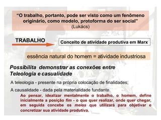 “ O trabalho, portanto, pode ser visto como um fenômeno origin ário, como modelo, p rotoforma do ser social”  (Luk ács) TRABALHO  Conceito de atividade produtiva em Marx Possibilita  demonstrar as conexões entre  Teleologia e casualidade  essência natural do homem = atividade industriosa A teleologia - presente na própria colocação de finalidades; A causalidade - dada pela materialidade fundante.   Ao pensar, idealizar mentalmente o trabalho, o homem, define inicialmente a posição  fim -  o que quer realizar, onde quer chegar ,  em seguida concebe os  meios  que utilizar á para objetivar e concretizar sua atividade produtiva.   