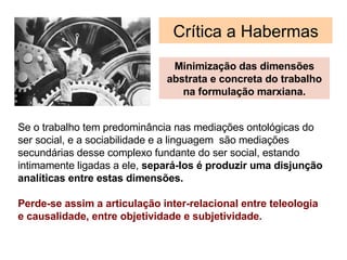 Cr í tica a Habermas Minimização das dimensões abstrata e concreta do trabalho na formulação marxiana. Se o trabalho tem predominância nas mediações ontológicas do ser social, e a sociabilidade e a linguagem  são mediações secund árias desse  complexo fundante do ser social, estando intimamente ligadas a ele,  separ á-los é produzir  uma disjunção analíticas entre estas dimensões. Perde-se assim a articulação inter-relacional entre teleologia e causalidade, entre objetividade e subjetividade. 
