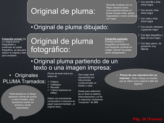 Original de pluma:
•Original de pluma dibujado:
Original de pluma
fotográfico:
•Original pluma partiendo de un
texto o una imagen impresa:
Resuelto el dibujo con un
Negro absoluto sobre
Una superficie blanca no
Existe medias tintas, grises,
Degradados o tonos continuos
con negro
 Con plumilla y tinta
china negra.
 Con pincel y tinta
china negra
 Con caña y tinta
china negra
 Con pincel y témpera
o goauche negro
 Con lápiz litográfico y
lápiz de cera negro
 Con lápiz plomo de
gradación muy
bllanda
Fotografía quemada:
Proceso químico y
fotográfico se trasforma
una fotografía corriente en
imagen “pluma” los grises
claros desaparecen.
Fotografía normal: De
un original pluma
fotografiado y
positivado en papel
fotográfico, ya sea para
reducir el original o bien
para ampliarlo.
Pluma de texto todos los
textos de:
 Folletos
 Catálogos
 Revistas
 Y libros impresos en
Offset.
Deben ser previamente
compuestos e impresos en
papel especial baritado _el
original texto_.
Que luego será
reproducido por
fotocromista
confeccionado un
fotolito o clisé.
Existe para obtención
de un texto el sistema
fotocomposición y el de
la máquinas rotuladoras
“composer” de IBM.
• Pluma de una reproducción ya
impresa: Texto o dibujo ya impreso
que se utiliza como original a falta del
legítimo.
Particularidad en el dibujo
aparecen tramas de puntos
o trazos lineales, para
representar partes en
sombra o zonas
degradadas.
• Originales
PLUMA Tramados:
Pág. 34 (Tramas)
 