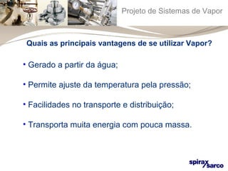 Projeto de Sistemas de Vapor 
Quais as principais vantagens de se utilizar Vapor? 
• Gerado a partir da água; 
• Permite ajuste da temperatura pela pressão; 
• Facilidades no transporte e distribuição; 
• Transporta muita energia com pouca massa. 
 