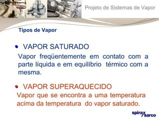 Projeto de Sistemas de Vapor 
Tipos de Vapor 
•• VAPOR SATURADO 
Vapor freqüentemente em contato com a 
parte líquida e em equilíbrio térmico com a 
mesma. 
•• VAPOR SUPERAQUECIDO 
Vapor que se encontra a uma temperatura 
acima da temperatura do vapor saturado. 
 