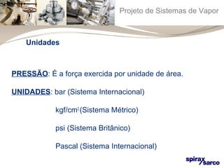 Projeto de Sistemas de Vapor 
Unidades 
PRESSÃO: É a força exercida por unidade de área. 
UNIDADES: bar (Sistema Internacional) 
kgf/cm2 (Sistema Métrico) 
psi (Sistema Britânico) 
Pascal (Sistema Internacional) 
 