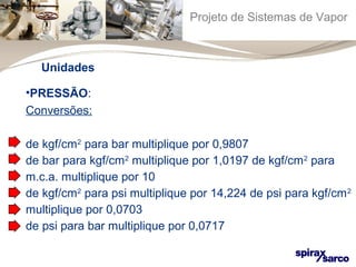 Projeto de Sistemas de Vapor 
Unidades 
•PRESSÃO: 
Conversões: 
de kgf/cm2 para bar multiplique por 0,9807 
de bar para kgf/cm2 multiplique por 1,0197 de kgf/cm2 para 
m.c.a. multiplique por 10 
de kgf/cm2 para psi multiplique por 14,224 de psi para kgf/cm2 
multiplique por 0,0703 
de psi para bar multiplique por 0,0717 
 