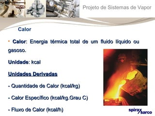 Projeto de Sistemas de Vapor 
Calor 
• CCaalloorr:: EEnneerrggiiaa ttéérrmmiiccaa ttoottaall ddee uumm fflluuiiddoo llííqquuiiddoo oouu 
ggaassoossoo.. 
UUnniiddaaddee:: kkccaall 
UUnniiddaaddeess DDeerriivvaaddaass 
-- QQuuaannttiiddaaddee ddee CCaalloorr ((kkccaall//kkgg)) 
-- CCaalloorr EEssppeeccííffiiccoo ((kkccaall//kkgg..Grraauu CC)) 
-- FFlluuxxoo ddee CCaalloorr ((kkccaall//hh)) 
 
