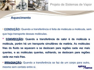 Projeto de Sistemas de Vapor 
Aquecimento 
• CONDUÇÃO: Quando a transferência é feita de molécula a molécula, sem 
que haja transporte dessas moléculas. 
• CCOONNVVEECCÇÇÃÃOO:: QQuuaannddoo aa ttrraannssffeerrêênncciiaa ddee ccaalloorr éé ddee mmoollééccuullaa aa 
mmoollééccuullaa,, ppoorréémm hháá uumm ttrraannssppoorrttee ssiimmuullttâânneeoo ddee mmaattéérriiaa.. AAss mmoollééccuullaass 
ffrriiaass ddoo fflluuiiddoo ssee aaqquueecceemm ee ssee ddeessllooccaamm ppaarraa rreeggiiõõeess ccaaddaa vveezz mmaaiiss 
qquueenntteess,, ee aass mmoollééccuullaass qquueenntteess,, eessffrriiaannddoo,, ssee ddeessllooccaamm ppaarraa rreeggiiõõeess 
ccaaddaa vveezz mmaaiiss ffrriiaass.. 
• IIRRRRAADDIIAAÇÇÃÃOO:: Quando a transferência se faz de um corpo para outro, 
mesmo sem contato entre si. 
 