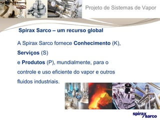 Projeto de Sistemas de Vapor 
Spirax Sarco – um recurso global 
A Spirax Sarco fornece Conhecimento (K), 
Serviços (S) 
e Produtos (P), mundialmente, para o 
controle e uso eficiente do vapor e outros 
fluidos industriais. 
 