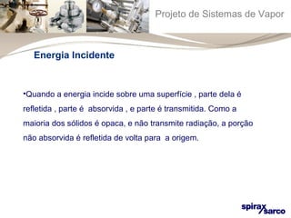 Projeto de Sistemas de Vapor 
Energia Incidente 
•Quando a energia incide sobre uma superfície , parte dela é 
refletida , parte é absorvida , e parte é transmitida. Como a 
maioria dos sólidos é opaca, e não transmite radiação, a porção 
não absorvida é refletida de volta para a origem. 
 
