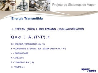 Projeto de Sistemas de Vapor 
Energia Transmitida 
J. STEFAN (1879) L. BOLTZMANN (1884) AUSTRÍACOS 
Q = s .  . A . (T1 
4) . t 
4 _ T2 
Q = ENERGIA TRANSMITIDA (Kg / h) 
s = CONSTANTE STEFAN & BOLTZMANN ( Kcal / h. m2 . º K 4 ) 
e = EMISSIVIDADE 
A = ÁREA (m2) 
T = TEMPERATURA (º K) 
t = TEMPO (s ) 
 