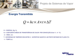 Projeto de Sistemas de Vapor 
Energia Transmitida 
Q = hc´ A´t ´DT 
Q = ENERGIA (Kg / h) 
hc = COEFICIÊNTE MÉDIO DE TRANSFERÊNCIA DE CALOR POR CONVECÇÃO (Kcal / h . m2 .ºC) 
A = ÁREA (m2) 
T = DIFERENÇA DE TEMPERATURA ENTRE A SUPERFÍCIE QUENTE E UM PONTO DEFINIDO NO FLUIDO (ºC) 
t = TEMPO (s ) 
 