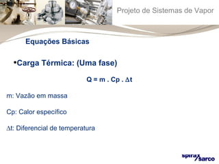 Projeto de Sistemas de Vapor 
Equações Básicas 
•Carga Térmica: (Uma fase) 
Q = m . Cp . Dt 
m: Vazão em massa 
Cp: Calor específico 
Dt: Diferencial de temperatura 
 