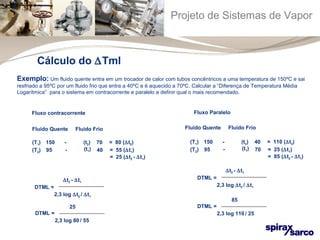 Projeto de Sistemas de Vapor 
Exemplo: Um fluido quente entra em um trocador de calor com tubos concêntricos a uma temperatura de 150ºC e sai 
resfriado a 95ºC por um fluido frio que entra a 40ºC e é aquecido a 70ºC. Calcular a “Diferença de Temperatura Média 
Logarítmica” para o sistema em contracorrente e paralelo e definir qual o mais recomendado. 
Fluxo contracorrente 
Fluido Quente Fluido Frio 
(T1) 150 
- 
(t2) 
70 
(T2) 95 
- 
(t1) 
40 
= 80 (Dt2) 
= 55 (Dt1) 
= 25 (Dt2 - Dt1) 
Dt2 - Dt1 
DTML = 
2,3 log Dt2 / Dt1 
25 
DTML = 
2,3 log 80 / 55 
Fluxo Paralelo 
Fluido Quente Fluido Frio 
(T1) 150 
- 
(t2) 
(T2) 95 
- 
(t1) 
40 
70 
= 110 (Dt2) 
= 25 (Dt1) 
= 85 (Dt2 - Dt1) 
Dt2 - Dt1 
DTML = 
2,3 log Dt2 / Dt1 
85 
DTML = 
2,3 log 110 / 25 
Cálculo do DTml 
 
