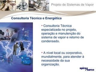Projeto de Sistemas de Vapor 
Consultoria Técnica e Energética 
• Consultoria Técnica 
especializada no projeto, 
operação e manutenção do 
sistema de vapor e retorno de 
condensado. 
• A nível local ou corporativo, 
mundialmente, para atender à 
necessidade da sua 
organização. 
 