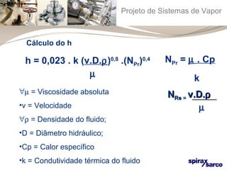 Projeto de Sistemas de Vapor 
h = 0,023 . k (v.D.r)0,8 .(NPr)0,4 
m 
NPr = m . Cp 
k 
"m = Viscosidade absoluta 
•v = Velocidade 
"r = Densidade do fluido; 
•D = Diâmetro hidráulico; 
•Cp = Calor específico 
•k = Condutividade térmica do fluido 
NNRRee == vv..DD..r 
m 
Cálculo do h 
 