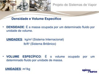 Projeto de Sistemas de Vapor 
Densidade e Volume Específico 
• DENSIDADE: É a massa ocupada por um determinado fluido por 
unidade de volume. 
UNIDADES: kg/m3 (Sistema Internacional) 
lb/ft3 (Sistema Britânico) 
• VOLUME ESPECÍFICO: É o volume ocupado por um 
determinado fluido por unidade de massa. 
UNIDADES: m3/kg 
 