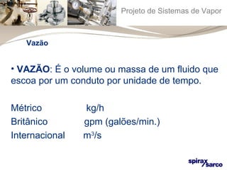 Projeto de Sistemas de Vapor 
Vazão 
• VAZÃO: É o volume ou massa de um fluido que 
escoa por um conduto por unidade de tempo. 
Métrico kg/h 
Britânico gpm (galões/min.) 
Internacional m3/s 
 