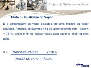 Projeto de Sistemas de Vapor 
Título ou Qualidade do Vapor 
É a porcentagem de vapor existente em uma mistura de vapor 
saturado. Portanto, se tivermos 1 kg de vapor saturado com título X 
= 75 %, então 0,75 kg dessa massa será vapor e 0,25 kg será 
água. 
X = MASSA DE VAPOR x 100 % 
(MASSA DE VAPOR + ÁGUA) 
 
