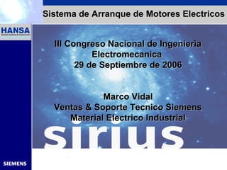 Automation and Drives
Sistema de Arranque de Motores Electricos
III Congreso Nacional de IngenieriaIII Congreso Nacional de Ingenieria
ElectromecanicaElectromecanica
229 de9 de SeptiembreSeptiembre de 2006de 2006
Marco VidalMarco Vidal
Ventas & Soporte Tecnico SiemensVentas & Soporte Tecnico Siemens
Material Electrico IndustrialMaterial Electrico Industrial
 