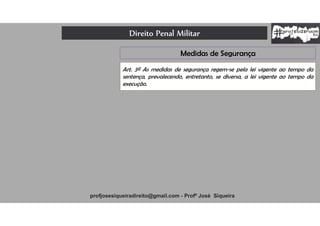 Direito Penal Militar
profjosesiqueiradireito@gmail.com - Profº José Siqueira
Art. 3º As medidas de segurança regem-se pela lei vigente ao tempo da
sentença, prevalecendo, entretanto, se diversa, a lei vigente ao tempo da
execução.
Medidas de Segurança
 