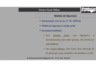 Direito Penal Militar
profjosesiqueiradireito@gmail.com - Profº José Siqueira
 Interpretação à luz do art. 5º, XL CRFB/88.
 Medida de segurança é sanção penal.
 Inconstitucionalidade?
 Para Cláudio Amin, esse dispositivo é
inconstitucional, pois sendo gravosa, não deveria ter
aplicabilidade.
 Para Cícero Robson, deve haver uma retroação de
lei penal que traga condições mais benéficas na MS.
Medidas de Segurança
 