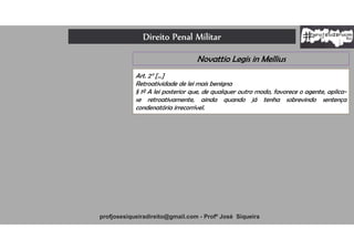 Direito Penal Militar
profjosesiqueiradireito@gmail.com - Profº José Siqueira
Novattio Legis in Mellius
Art. 2° [...]
Retroatividade de lei mais benigna
§ 1º A lei posterior que, de qualquer outro modo, favorece o agente, aplica-
se retroativamente, ainda quando já tenha sobrevindo sentença
condenatória irrecorrível.
 