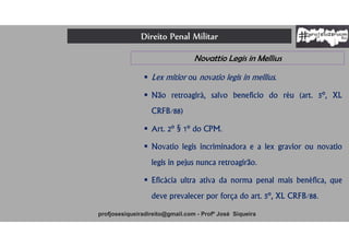 Direito Penal Militar
profjosesiqueiradireito@gmail.com - Profº José Siqueira
Novattio Legis in Mellius
 Lex mitior ou novatio legis in mellius.
 Não retroagirá, salvo benefício do réu (art. 5º, XL
CRFB/88)
 Art. 2º § 1º do CPM.
 Novatio legis incriminadora e a lex gravior ou novatio
legis in pejus nunca retroagirão.
 Eficácia ultra ativa da norma penal mais benéfica, que
deve prevalecer por força do art. 5º, XL CRFB/88.
 