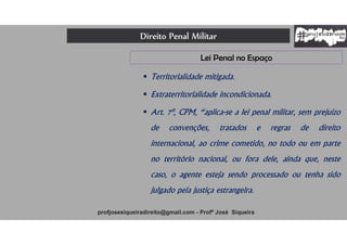 Direito Penal Militar
profjosesiqueiradireito@gmail.com - Profº José Siqueira
Lei Penal no Espaço
 Territorialidade mitigada.
 Extraterritorialidade incondicionada.
 Art. 7º, CPM, “aplica-se a lei penal militar, sem prejuízo
de convenções, tratados e regras de direito
internacional, ao crime cometido, no todo ou em parte
no território nacional, ou fora dele, ainda que, neste
caso, o agente esteja sendo processado ou tenha sido
julgado pela justiça estrangeira.
 