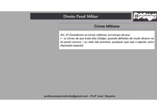 Direito Penal Militar
profjosesiqueiradireito@gmail.com - Profº José Siqueira
Crimes Militares
Art. 9º Consideram-se crimes militares, em tempo de paz:
I - os crimes de que trata êste Código, quando definidos de modo diverso na
lei penal comum, / ou nela não previstos, qualquer que seja o agente, salvo
disposição especial;
 
