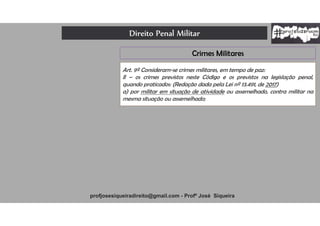 Direito Penal Militar
profjosesiqueiradireito@gmail.com - Profº José Siqueira
Crimes Militares
Art. 9º Consideram-se crimes militares, em tempo de paz:
II – os crimes previstos neste Código e os previstos na legislação penal,
quando praticados: (Redação dada pela Lei nº 13.491, de 2017)
a) por militar em situação de atividade ou assemelhado, contra militar na
mesma situação ou assemelhado;
 