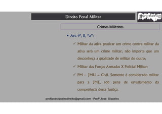 Direito Penal Militar
profjosesiqueiradireito@gmail.com - Profº José Siqueira
Crimes Militares
 Art. 9º, II, “a”:
 Militar da ativa praticar um crime contra militar da
ativa será um crime militar; não importa que um
desconheça a qualidade de militar do outro;
 Militar das Forças Armadas X Policial Militar:
 PM – JMU = Civil. Somente é considerado militar
para a JME, sob pena de esvaziamento da
competência dessa Justiça.
 