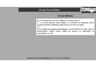 Direito Penal Militar
profjosesiqueiradireito@gmail.com - Profº José Siqueira
Crimes Militares
Art. 9º Consideram-se crimes militares, em tempo de paz:
II – os crimes previstos neste Código e os previstos na legislação penal,
quando praticados: (Redação dada pela Lei nº 13.491, de 2017)
[...]
b) por militar em situação de atividade ou assemelhado, em lugar sujeito à
administração militar, contra militar da reserva, ou reformado, ou
assemelhado, ou civil;
 