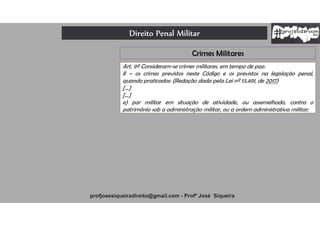 Direito Penal Militar
profjosesiqueiradireito@gmail.com - Profº José Siqueira
Crimes Militares
Art. 9º Consideram-se crimes militares, em tempo de paz:
II – os crimes previstos neste Código e os previstos na legislação penal,
quando praticados: (Redação dada pela Lei nº 13.491, de 2017)
[...]
[...]
e) por militar em situação de atividade, ou assemelhado, contra o
patrimônio sob a administração militar, ou a ordem administrativa militar;
 