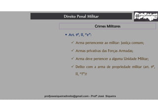 Direito Penal Militar
profjosesiqueiradireito@gmail.com - Profº José Siqueira
Crimes Militares
 Art. 9º, II, “e”:
 Arma pertencente ao militar: justiça comum;
 Armas privativas das Forças Armadas;
 Arma deve pertencer a alguma Unidade Militar;
 Delito com a arma de propriedade militar (art. 9º,
II, “f”)?
 