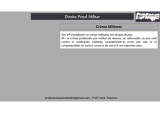 Direito Penal Militar
profjosesiqueiradireito@gmail.com - Profº José Siqueira
Crimes Militares
Art. 9º Consideram-se crimes militares, em tempo de paz:
III - os crimes praticados por militar da reserva, ou reformado, ou por civil,
contra as instituições militares, considerando-se como tais não só os
compreendidos no inciso I, como os do inciso II, nos seguintes casos:
 