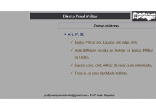 Direito Penal Militar
profjosesiqueiradireito@gmail.com - Profº José Siqueira
Crimes Militares
 Art. 9º, III:
 Justiça Militar dos Estados: não julga civil;
 Aplicabilidade restrita ao âmbito da Justiça Militar
da União;
 Sujeito ativo: civil, militar da reserva ou reformado;
 Trata-se de uma tipicidade indireta.
 