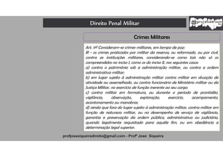 Direito Penal Militar
profjosesiqueiradireito@gmail.com - Profº José Siqueira
Crimes Militares
Art. 9º Consideram-se crimes militares, em tempo de paz:
III - os crimes praticados por militar da reserva, ou reformado, ou por civil,
contra as instituições militares, considerando-se como tais não só os
compreendidos no inciso I, como os do inciso II, nos seguintes casos:
a) contra o patrimônio sob a administração militar, ou contra a ordem
administrativa militar;
b) em lugar sujeito à administração militar contra militar em situação de
atividade ou assemelhado, ou contra funcionário de Ministério militar ou da
Justiça Militar, no exercício de função inerente ao seu cargo;
c) contra militar em formatura, ou durante o período de prontidão,
vigilância, observação, exploração, exercício, acampamento,
acantonamento ou manobras;
d) ainda que fora do lugar sujeito à administração militar, contra militar em
função de natureza militar, ou no desempenho de serviço de vigilância,
garantia e preservação da ordem pública, administrativa ou judiciária,
quando legalmente requisitado para aquêle fim, ou em obediência a
determinação legal superior.
 