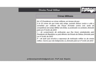 Direito Penal Militar
profjosesiqueiradireito@gmail.com - Profº José Siqueira
Crimes Militares
Art. 9º Consideram-se crimes militares, em tempo de paz:
§ 2o Os crimes de que trata este artigo, quando dolosos contra a vida e
cometidos por militares das Forças Armadas contra civil, serão da
competência da Justiça Militar da União, se praticados no contexto: (Incluído
pela Lei nº 13.491, de 2017)
I – do cumprimento de atribuições que lhes forem estabelecidas pelo
Presidente da República ou pelo Ministro de Estado da Defesa; (Incluído pela
Lei nº 13.491, de 2017)
II – de ação que envolva a segurança de instituição militar ou de missão
militar, mesmo que não beligerante; ou (Incluído pela Lei nº 13.491, de 2017)
 