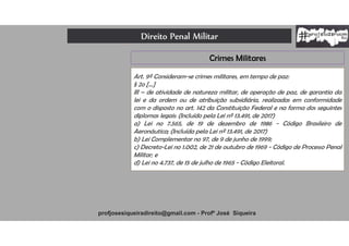 Direito Penal Militar
profjosesiqueiradireito@gmail.com - Profº José Siqueira
Crimes Militares
Art. 9º Consideram-se crimes militares, em tempo de paz:
§ 2o [...]
III – de atividade de natureza militar, de operação de paz, de garantia da
lei e da ordem ou de atribuição subsidiária, realizadas em conformidade
com o disposto no art. 142 da Constituição Federal e na forma dos seguintes
diplomas legais: (Incluído pela Lei nº 13.491, de 2017)
a) Lei no 7.565, de 19 de dezembro de 1986 - Código Brasileiro de
Aeronáutica; (Incluída pela Lei nº 13.491, de 2017)
b) Lei Complementar no 97, de 9 de junho de 1999;
c) Decreto-Lei no 1.002, de 21 de outubro de 1969 - Código de Processo Penal
Militar; e
d) Lei no 4.737, de 15 de julho de 1965 - Código Eleitoral.
 