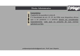 Direito Administrativo
profjosesiqueiradireito@gmail.com - Profº José Siqueira
QTMB-2017
Comentários:
O gabarito da questão é a letra B.
É a literalidade do art. 2º, 2º, do CPM; esse dispositivo afirma
que a lei posterior e a anterior devem ser consideradas
separadamente, cada qual no conjunto de suas normas
aplicáveis ao fato.
 