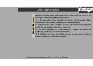 Direito Administrativo
profjosesiqueiradireito@gmail.com - Profº José Siqueira
OficialFAB-2016
48) De acordo com as regras acerca da territorialidade quando da
aplicação da Lei Penal Militar, tem-se que
a) só é aplicável ao crime cometido em navios sob comando militar,
com exclusão das demais embarcações de porte inferior.
b) é aplicável ao crime cometido a bordo de aeronaves estrangeiras
bastando que esteja em território nacional.
c) não será aplicável ao crime cometido a bordo de aeronave
particular, ainda que sob comando militar.
d) é aplicável ao crime cometido a bordo de aeronave brasileira
mesmo que fora do território nacional.
 