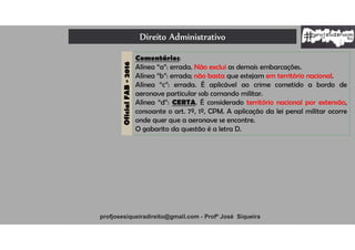 Direito Administrativo
profjosesiqueiradireito@gmail.com - Profº José Siqueira
OficialFAB-2016
Comentários:
Alínea “a”: errada. Não exclui as demais embarcações.
Alínea “b”: errada; não basta que estejam em território nacional.
Alínea “c”: errada. É aplicável ao crime cometido a bordo de
aeronave particular sob comando militar.
Alínea “d”: CERTA. É considerado território nacional por extensão,
consoante o art. 7º, 1º, CPM. A aplicação da lei penal militar ocorre
onde quer que a aeronave se encontre.
O gabarito da questão é a letra D.
 