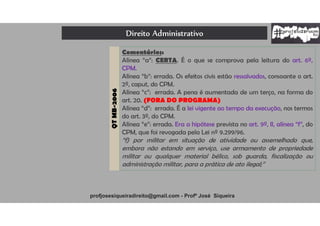 Direito Administrativo
profjosesiqueiradireito@gmail.com - Profº José Siqueira
QTMB-2006
Comentários:
Alínea “a”: CERTA. É o que se comprova pela leitura do art. 6º,
CPM.
Alínea “b”: errada. Os efeitos civis estão ressalvados, consoante o art.
2º, caput, do CPM.
Alínea “c”: errada. A pena é aumentada de um terço, na forma do
art. 20. (FORA DO PROGRAMA)
Alínea “d”: errada. É a lei vigente ao tempo da execução, nos termos
do art. 3º, do CPM.
Alínea “e”: errada. Era a hipótese prevista no art. 9º, II, alínea “f”, do
CPM, que foi revogada pela Lei nº 9.299/96.
“f) por militar em situação de atividade ou assemelhado que,
embora não estando em serviço, use armamento de propriedade
militar ou qualquer material bélico, sob guarda, fiscalização ou
administração militar, para a prática de ato ilegal;”
 