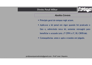 Direito Penal Militar
profjosesiqueiradireito@gmail.com - Profº José Siqueira
Abolitio Criminis
 Princípio geral do tempus regit actum.
 Aplica-se a lei penal em vigor quando foi praticado o
fato e, sobrevindo nova lei, somente retroagirá para
beneficiar o acusado (arts. 2º CPM e 5º, XL CRFB/88).
 Consequências: antes e após o transito em julgado.
 