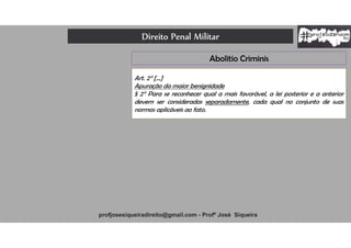 Direito Penal Militar
profjosesiqueiradireito@gmail.com - Profº José Siqueira
Art. 2° [...]
Apuração da maior benignidade
§ 2° Para se reconhecer qual a mais favorável, a lei posterior e a anterior
devem ser consideradas separadamente, cada qual no conjunto de suas
normas aplicáveis ao fato.
Abolitio Criminis
 
