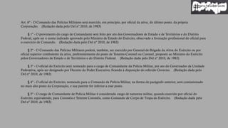 Art. 6º - O Comando das Polícias Militares será exercido, em princípio, por oficial da ativa, do último posto, da própria
Corporação. (Redação dada pelo Del nº 2010, de 1983)
§ 1º - O provimento do cargo de Comandante será feito por ato dos Governadores de Estado e de Territórios e do Distrito
Federal, após ser o nome indicado aprovado pelo Ministro de Estado do Exército, observada a formação profissional do oficial para
o exercício de Comando. (Redação dada pelo Del nº 2010, de 1983)
§ 2º - O Comando das Polícias Militares poderá, também, ser exercido por General-de-Brigada da Ativa do Exército ou por
oficial superior combatente da ativa, preferentemente do posto de Tenente-Coronel ou Coronel, proposto ao Ministro do Exército
pelos Governadores de Estado e de Territórios e do Distrito Federal. (Redação dada pelo Del nº 2010, de 1983)
§ 3º - O oficial do Exército será nomeado para o cargo de Comandante da Polícia Militar, por ato do Governador da Unidade
Federativa, após ser designado por Decreto do Poder Executivo, ficando à disposição do referido Governo. (Redação dada pelo
Del nº 2010, de 1983)
§ 4º - O oficial do Exército, nomeado para o Comando da Polícia Militar, na forma do parágrafo anterior, será comissionado
no mais alto posto da Corporação, e sua patente for inferior a esse posto.
§ 5º - O cargo de Comandante de Polícia Militar é considerado cargo de natureza militar, quando exercido por oficial do
Exército, equivalendo, para Coronéis e Tenente Coronéis, como Comando de Corpo de Tropa do Exército. (Redação dada pelo
Del nº 2010, de 1983)
 