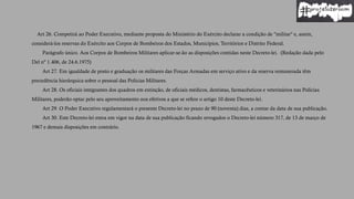 Art 26. Competirá ao Poder Executivo, mediante proposta do Ministério do Exército declarar a condição de "militar" e, assim,
considerá-los reservas do Exército aos Corpos de Bombeiros dos Estados, Municípios, Territórios e Distrito Federal.
Parágrafo único. Aos Corpos de Bombeiros Militares aplicar-se-ão as disposições contidas neste Decreto-lei. (Redação dada pelo
Del nº 1.406, de 24.6.1975)
Art 27. Em igualdade de posto e graduação os militares das Forças Armadas em serviço ativo e da reserva remunerada têm
precedência hierárquica sobre o pessoal das Polícias Militares.
Art 28. Os oficiais integrantes dos quadros em extinção, de oficiais médicos, dentistas, farmacêuticos e veterinários nas Polícias
Militares, poderão optar pelo seu aproveitamento nos efetivos a que se refere o artigo 10 deste Decreto-lei.
Art 29. O Poder Executivo regulamentará o presente Decreto-lei no prazo de 90 (noventa) dias, a contar da data de sua publicação.
Art 30. Este Decreto-lei entra em vigor na data de sua publicação ficando revogados o Decreto-lei número 317, de 13 de março de
1967 e demais disposições em contrário.
 