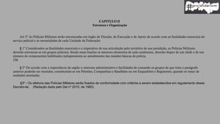 CAPITULO II
Estrutura e Organização
Art 5º As Polícias Militares serão estruturadas em órgão de Direção, de Execução e de Apoio de acordo com as finalidades essenciais do
serviço policial e as necessidades de cada Unidade da Federação.
§ 1º Considerados as finalidades essenciais e o imperativo de sua articulação pelo território de sua jurisdição, as Polícias Militares
deverão estruturar-se em grupos policiais. Sendo essas frações os menores elementos de ação autônoma, deverão dispor de um chefe e de um
número de componentes habilitados indispensáveis ao atendimento das missões básicas de polícia.
336
§ 2º De acordo com a importância da região o interesse administrativo e facilidades de comando os grupos de que trata o parágrafo
anterior poderão ser reunidos, constituindo-se em Pelotões, Companhias e Batalhões ou em Esquadrões e Regimento, quando se tratar de
unidades montadas.
§3º - Os efetivos das Polícias Militares serão fixados de conformidade com critérios a serem estabelecidos em regulamento desse
Decreto-lei. (Redação dada pelo Del nº 2010, de 1983)
 