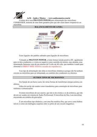 A
M AeM – Áudio e Música - www.audioemusica.com.br
10
O aluno deve usar PHANTON POWER para alimentação dos microfones
CONDENSER, somente de uma fonte geradora para que não cause danos irreparáveis ao
microfone.
BALANCEAMENTO DE LINHA
Essas ligações são padrões adotados para ligações de microfones.
Voltando ao PHANTON POWER, a fonte fornece tensão positiva DC, igualmente
para os dois condutores, e o terra ou negativo como caminho de retorno, mas atenção, essa
alimentação fantasma varia de um mínimo de 9 volts até 48 volts, que também é usado para
alimentar o DIRECT BOX ATIVO ( caseador de impedância ).
Esse tipo de alimentação não afeta os microfones dinâmicos porque não há nenhum
circuito no microfone para ser alimentado, ao contrário dos condensers ou eletretos.
OUTROS TIPOS DE MICROFONES
Em função de um baixo custo, há várias formas de transformar energia acústica em
elétrica.
Grãos de carvão são usados como transdutores para construção de microfones para
telefonia e comunicações.
Existem microfones de uso caseiro, que são os de cristais e os de cerâmica, que não
devem ser usados em sistema de Áudio Profissional. O microfone de fita, é um microfone
encontrado em estúdios de gravações.
É um microfone tipo dinâmico, com uma fita metálica fina, que serve como bobina
móvel, é como um diafragma suspenso entre os pólos de um circuito magnético.
 